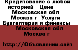  Кредитование с любой историей › Цена ­ 15 - Московская обл., Москва г. Услуги » Бухгалтерия и финансы   . Московская обл.,Москва г.